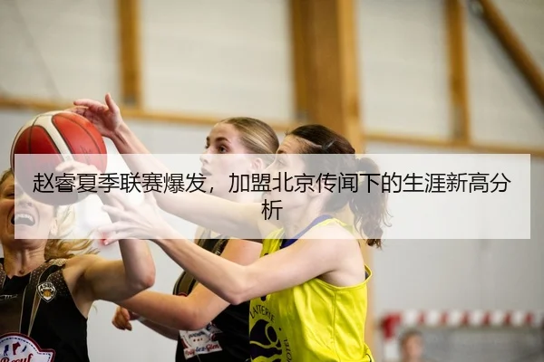 赵睿夏季联赛爆发，加盟北京传闻下的生涯新高分析